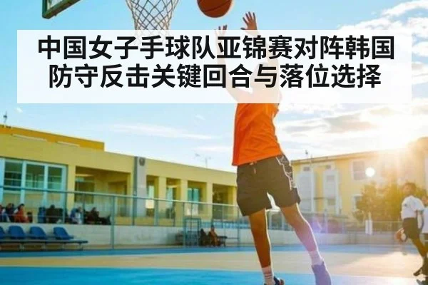 中国女子手球队亚锦赛对阵韩国防守反击关键回合与落位选择