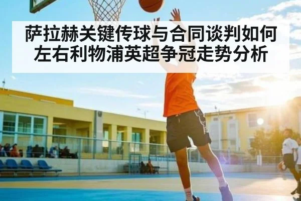 萨拉赫关键传球与合同谈判如何左右利物浦英超争冠走势分析